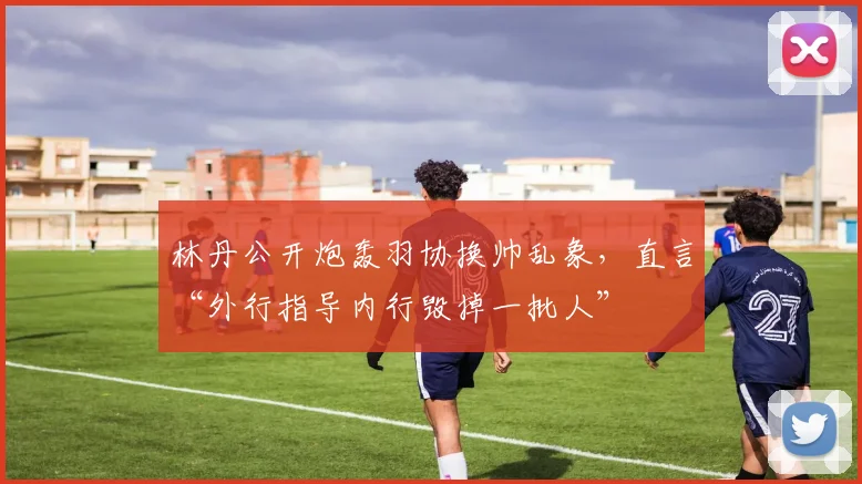 林丹公开炮轰羽协换帅乱象，直言“外行指导内行毁掉一批人”