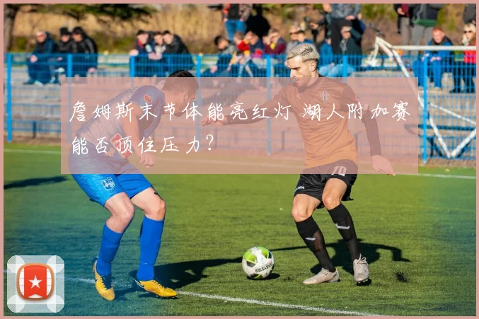 詹姆斯末节体能亮红灯 湖人附加赛能否顶住压力？